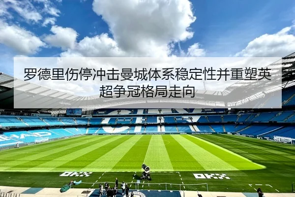 罗德里伤停冲击曼城体系稳定性并重塑英超争冠格局走向